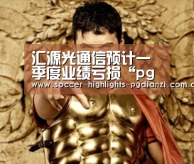 汇源光通信预计一季度业绩亏损“pg电子试玩入口”(图1) pg试玩网